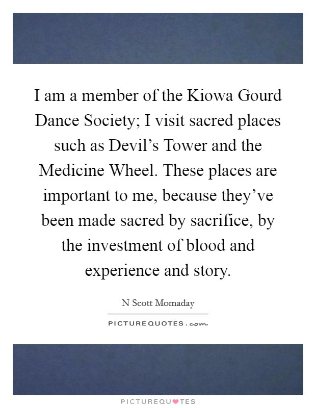 I am a member of the Kiowa Gourd Dance Society; I visit sacred places such as Devil's Tower and the Medicine Wheel. These places are important to me, because they've been made sacred by sacrifice, by the investment of blood and experience and story. Picture Quote #1
