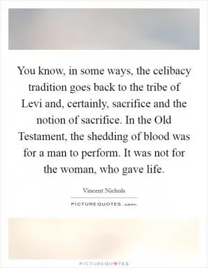 You know, in some ways, the celibacy tradition goes back to the tribe of Levi and, certainly, sacrifice and the notion of sacrifice. In the Old Testament, the shedding of blood was for a man to perform. It was not for the woman, who gave life Picture Quote #1