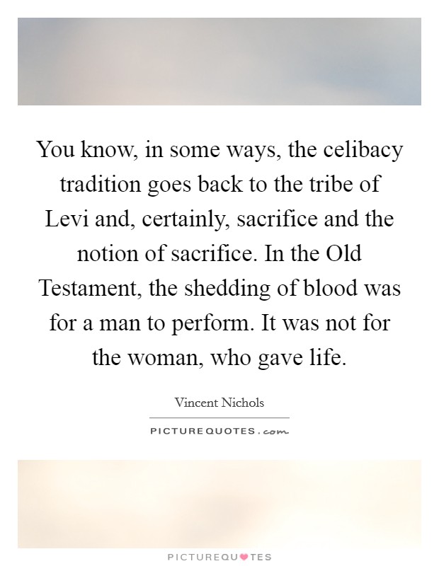 You know, in some ways, the celibacy tradition goes back to the tribe of Levi and, certainly, sacrifice and the notion of sacrifice. In the Old Testament, the shedding of blood was for a man to perform. It was not for the woman, who gave life. Picture Quote #1