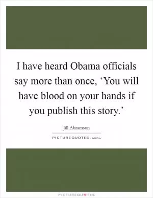 I have heard Obama officials say more than once, ‘You will have blood on your hands if you publish this story.’ Picture Quote #1