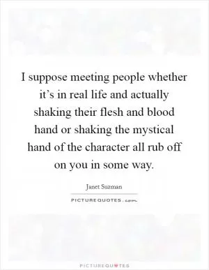 I suppose meeting people whether it’s in real life and actually shaking their flesh and blood hand or shaking the mystical hand of the character all rub off on you in some way Picture Quote #1