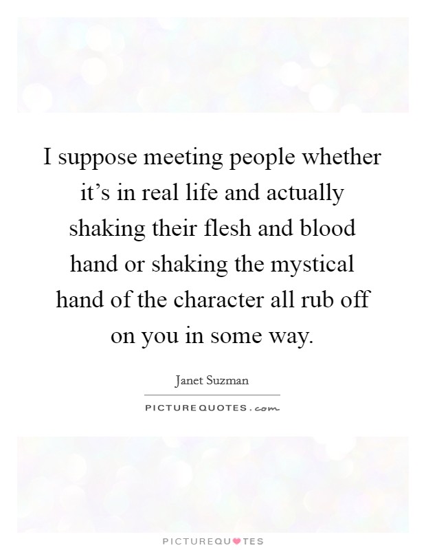I suppose meeting people whether it's in real life and actually shaking their flesh and blood hand or shaking the mystical hand of the character all rub off on you in some way. Picture Quote #1