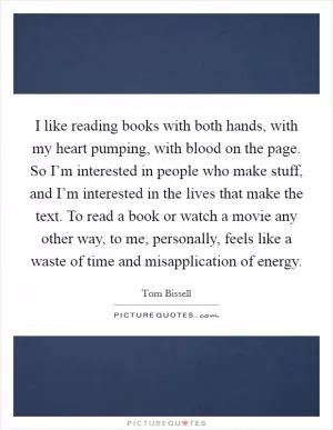 I like reading books with both hands, with my heart pumping, with blood on the page. So I’m interested in people who make stuff, and I’m interested in the lives that make the text. To read a book or watch a movie any other way, to me, personally, feels like a waste of time and misapplication of energy Picture Quote #1