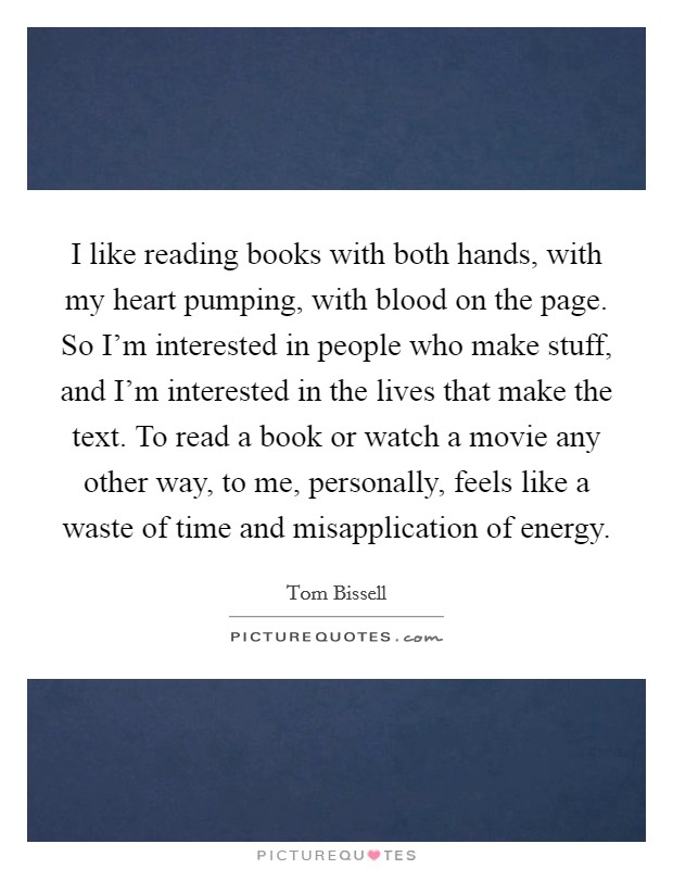 I like reading books with both hands, with my heart pumping, with blood on the page. So I'm interested in people who make stuff, and I'm interested in the lives that make the text. To read a book or watch a movie any other way, to me, personally, feels like a waste of time and misapplication of energy. Picture Quote #1