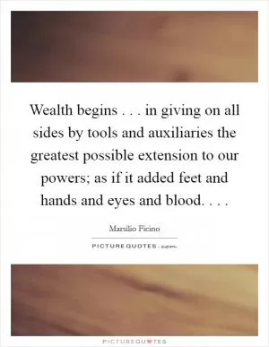Wealth begins . . . in giving on all sides by tools and auxiliaries the greatest possible extension to our powers; as if it added feet and hands and eyes and blood. . .  Picture Quote #1