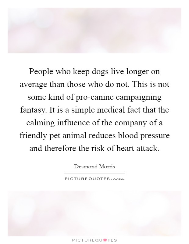 People who keep dogs live longer on average than those who do not. This is not some kind of pro-canine campaigning fantasy. It is a simple medical fact that the calming influence of the company of a friendly pet animal reduces blood pressure and therefore the risk of heart attack Picture Quote #1