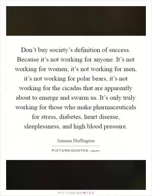 Don’t buy society’s definition of success. Because it’s not working for anyone. It’s not working for women, it’s not working for men, it’s not working for polar bears, it’s not working for the cicadas that are apparently about to emerge and swarm us. It’s only truly working for those who make pharmaceuticals for stress, diabetes, heart disease, sleeplessness, and high blood pressure Picture Quote #1