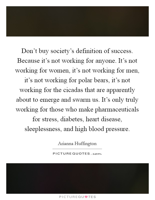 Don't buy society's definition of success. Because it's not working for anyone. It's not working for women, it's not working for men, it's not working for polar bears, it's not working for the cicadas that are apparently about to emerge and swarm us. It's only truly working for those who make pharmaceuticals for stress, diabetes, heart disease, sleeplessness, and high blood pressure. Picture Quote #1