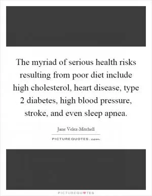 The myriad of serious health risks resulting from poor diet include high cholesterol, heart disease, type 2 diabetes, high blood pressure, stroke, and even sleep apnea Picture Quote #1