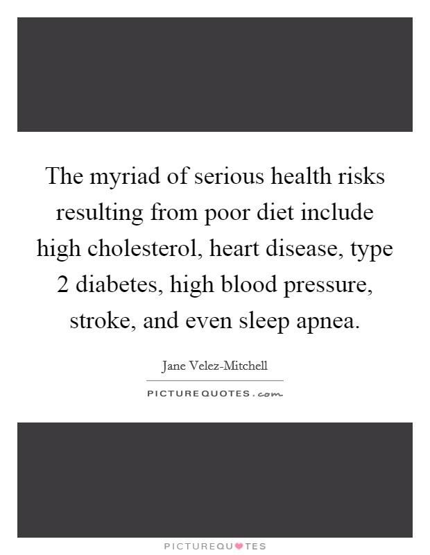 The myriad of serious health risks resulting from poor diet include high cholesterol, heart disease, type 2 diabetes, high blood pressure, stroke, and even sleep apnea. Picture Quote #1