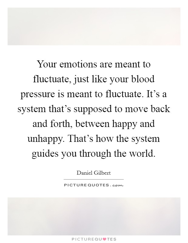 Your emotions are meant to fluctuate, just like your blood pressure is meant to fluctuate. It's a system that's supposed to move back and forth, between happy and unhappy. That's how the system guides you through the world. Picture Quote #1