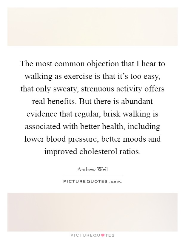 The most common objection that I hear to walking as exercise is that it's too easy, that only sweaty, strenuous activity offers real benefits. But there is abundant evidence that regular, brisk walking is associated with better health, including lower blood pressure, better moods and improved cholesterol ratios. Picture Quote #1
