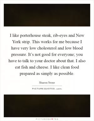 I like porterhouse steak, rib-eyes and New York strip. This works for me because I have very low cholesterol and low blood pressure. It’s not good for everyone; you have to talk to your doctor about that. I also eat fish and cheese. I like clean food prepared as simply as possible Picture Quote #1
