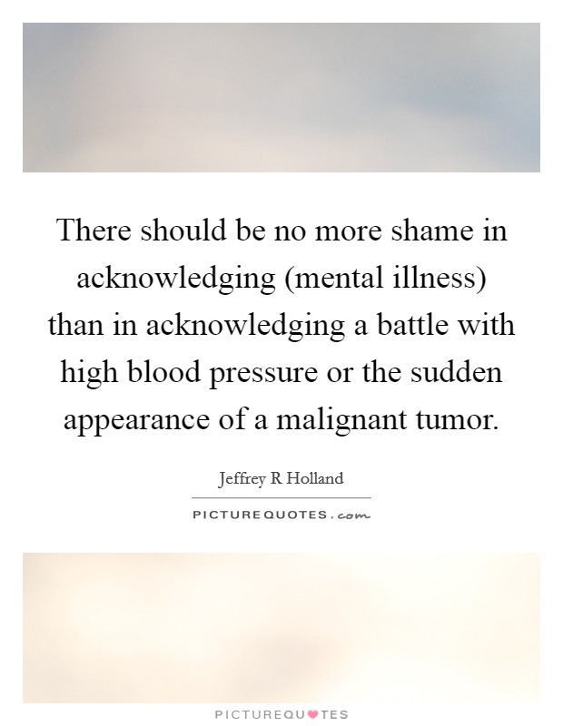 There should be no more shame in acknowledging (mental illness) than in acknowledging a battle with high blood pressure or the sudden appearance of a malignant tumor. Picture Quote #1