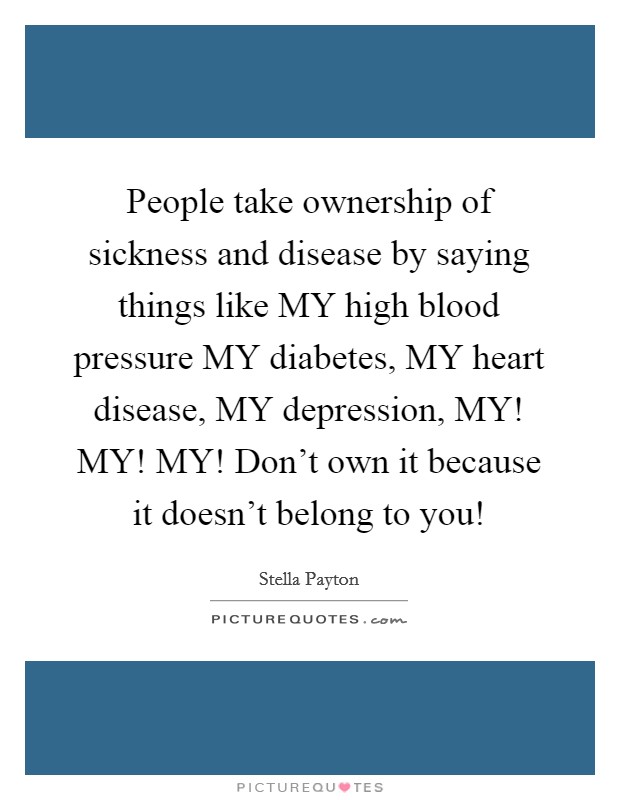 People take ownership of sickness and disease by saying things like MY high blood pressure MY diabetes, MY heart disease, MY depression, MY! MY! MY! Don't own it because it doesn't belong to you! Picture Quote #1