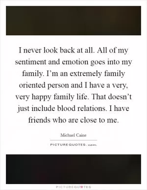 I never look back at all. All of my sentiment and emotion goes into my family. I’m an extremely family oriented person and I have a very, very happy family life. That doesn’t just include blood relations. I have friends who are close to me Picture Quote #1
