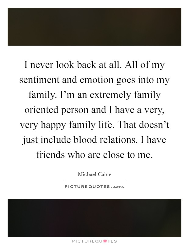 I never look back at all. All of my sentiment and emotion goes into my family. I'm an extremely family oriented person and I have a very, very happy family life. That doesn't just include blood relations. I have friends who are close to me. Picture Quote #1