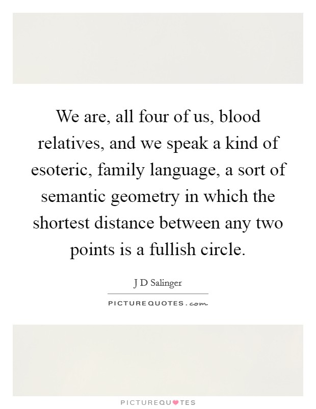 We are, all four of us, blood relatives, and we speak a kind of esoteric, family language, a sort of semantic geometry in which the shortest distance between any two points is a fullish circle. Picture Quote #1