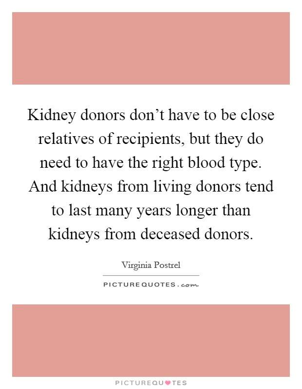 Kidney donors don't have to be close relatives of recipients, but they do need to have the right blood type. And kidneys from living donors tend to last many years longer than kidneys from deceased donors. Picture Quote #1
