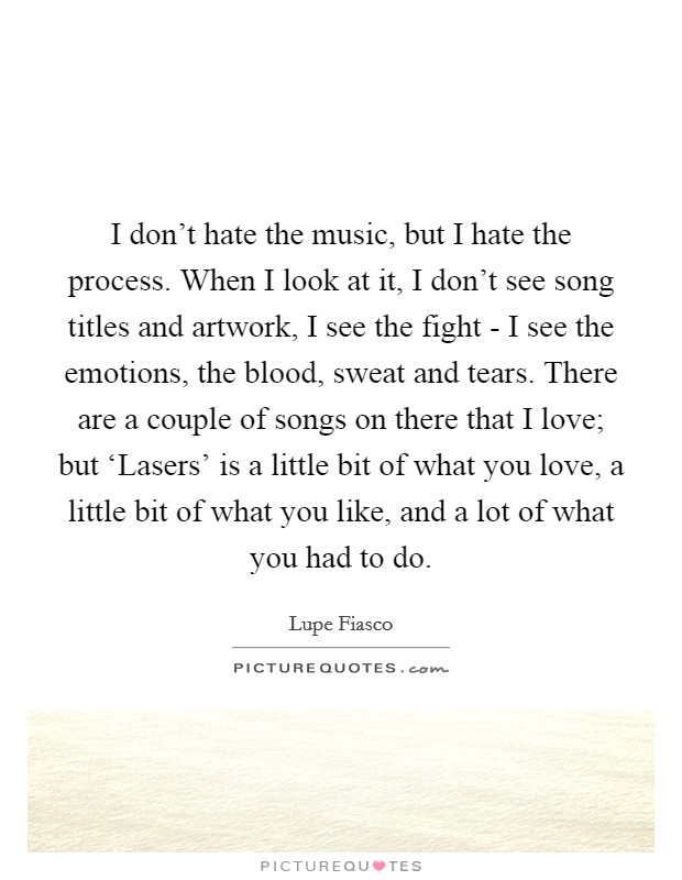 I don't hate the music, but I hate the process. When I look at it, I don't see song titles and artwork, I see the fight - I see the emotions, the blood, sweat and tears. There are a couple of songs on there that I love; but ‘Lasers' is a little bit of what you love, a little bit of what you like, and a lot of what you had to do. Picture Quote #1