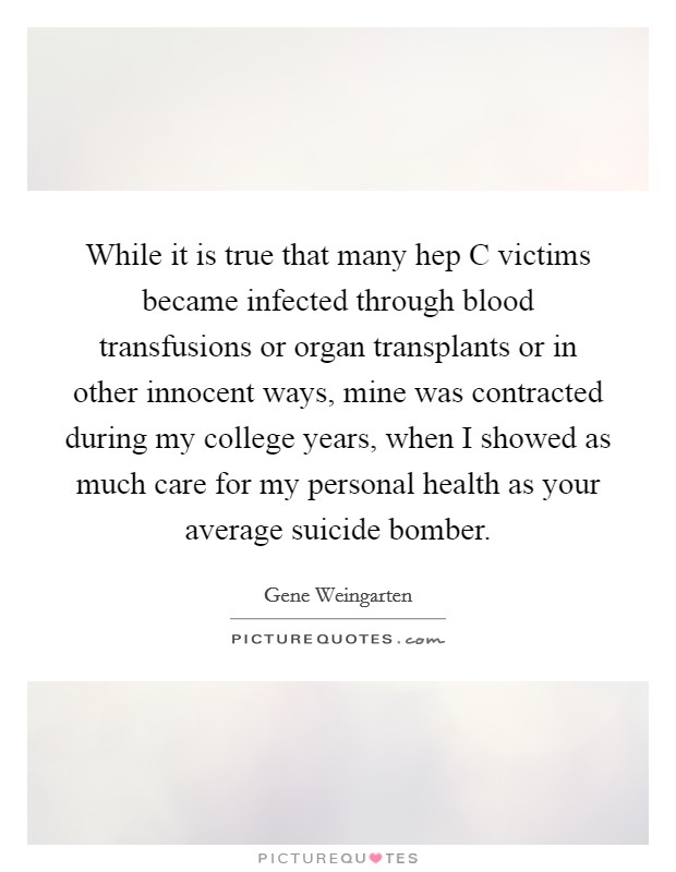 While it is true that many hep C victims became infected through blood transfusions or organ transplants or in other innocent ways, mine was contracted during my college years, when I showed as much care for my personal health as your average suicide bomber Picture Quote #1