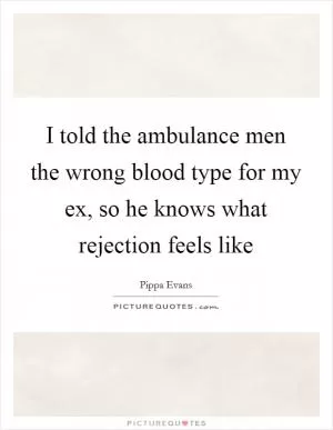 I told the ambulance men the wrong blood type for my ex, so he knows what rejection feels like Picture Quote #1