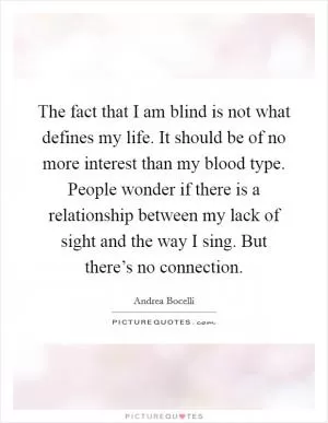 The fact that I am blind is not what defines my life. It should be of no more interest than my blood type. People wonder if there is a relationship between my lack of sight and the way I sing. But there’s no connection Picture Quote #1