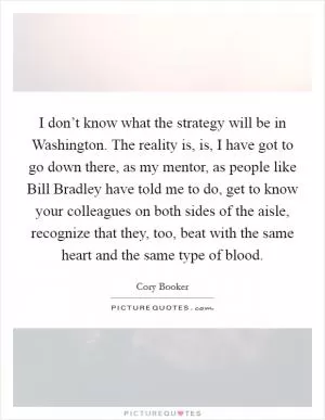 I don’t know what the strategy will be in Washington. The reality is, is, I have got to go down there, as my mentor, as people like Bill Bradley have told me to do, get to know your colleagues on both sides of the aisle, recognize that they, too, beat with the same heart and the same type of blood Picture Quote #1