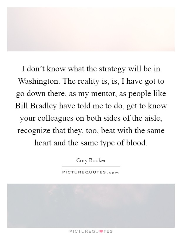 I don't know what the strategy will be in Washington. The reality is, is, I have got to go down there, as my mentor, as people like Bill Bradley have told me to do, get to know your colleagues on both sides of the aisle, recognize that they, too, beat with the same heart and the same type of blood. Picture Quote #1