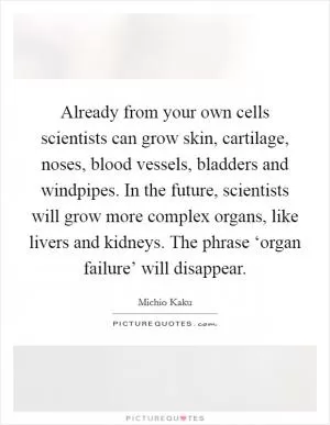 Already from your own cells scientists can grow skin, cartilage, noses, blood vessels, bladders and windpipes. In the future, scientists will grow more complex organs, like livers and kidneys. The phrase ‘organ failure’ will disappear Picture Quote #1