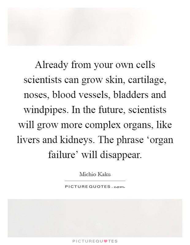 Already from your own cells scientists can grow skin, cartilage, noses, blood vessels, bladders and windpipes. In the future, scientists will grow more complex organs, like livers and kidneys. The phrase ‘organ failure' will disappear. Picture Quote #1