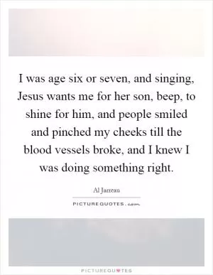 I was age six or seven, and singing, Jesus wants me for her son, beep, to shine for him, and people smiled and pinched my cheeks till the blood vessels broke, and I knew I was doing something right Picture Quote #1