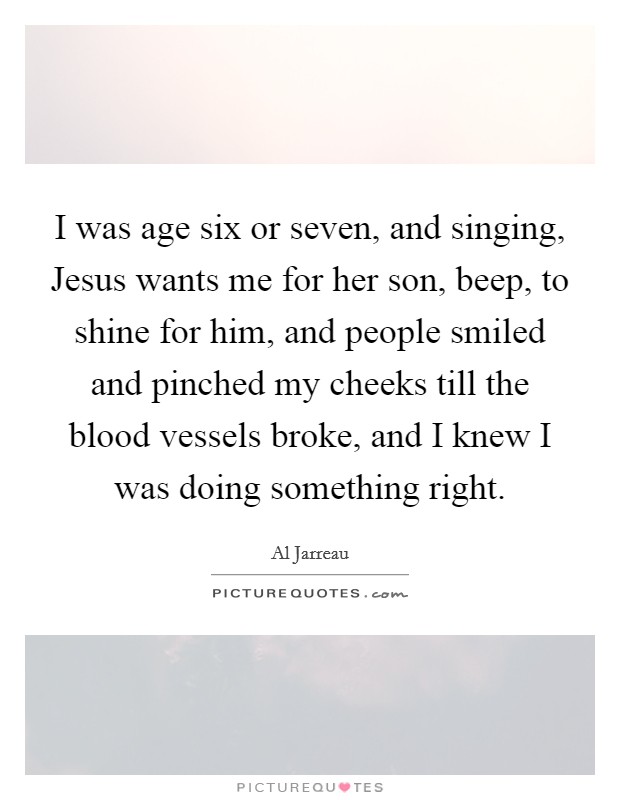 I was age six or seven, and singing, Jesus wants me for her son, beep, to shine for him, and people smiled and pinched my cheeks till the blood vessels broke, and I knew I was doing something right. Picture Quote #1