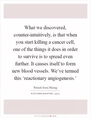 What we discovered, counter-intuitively, is that when you start killing a cancer cell, one of the things it does in order to survive is to spread even further. It causes itself to form new blood vessels. We’ve termed this ‘reactionary angiogenesis.’ Picture Quote #1