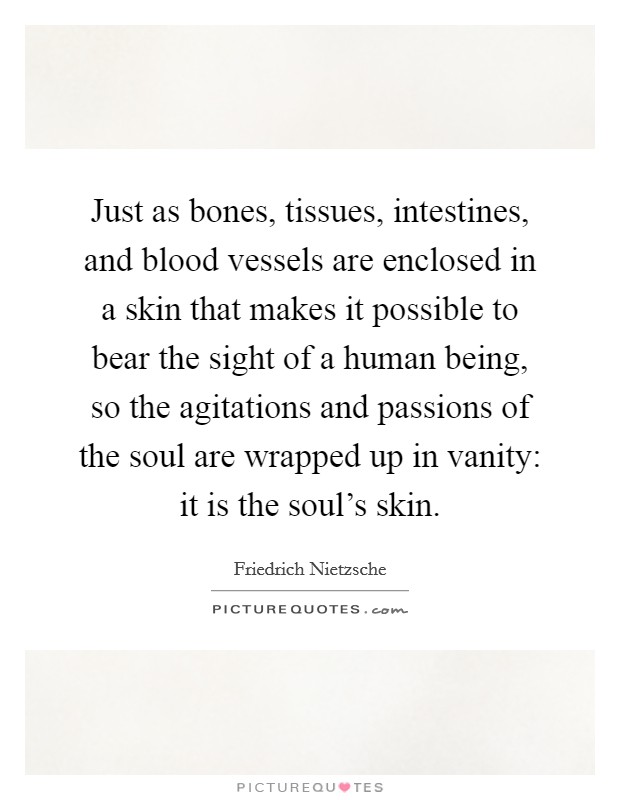 Just as bones, tissues, intestines, and blood vessels are enclosed in a skin that makes it possible to bear the sight of a human being, so the agitations and passions of the soul are wrapped up in vanity: it is the soul's skin. Picture Quote #1