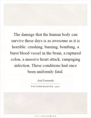 The damage that the human body can survive these days is as awesome as it is horrible: crushing, burning, bombing, a burst blood vessel in the brain, a ruptured colon, a massive heart attack, rampaging infection. These conditions had once been uniformly fatal Picture Quote #1