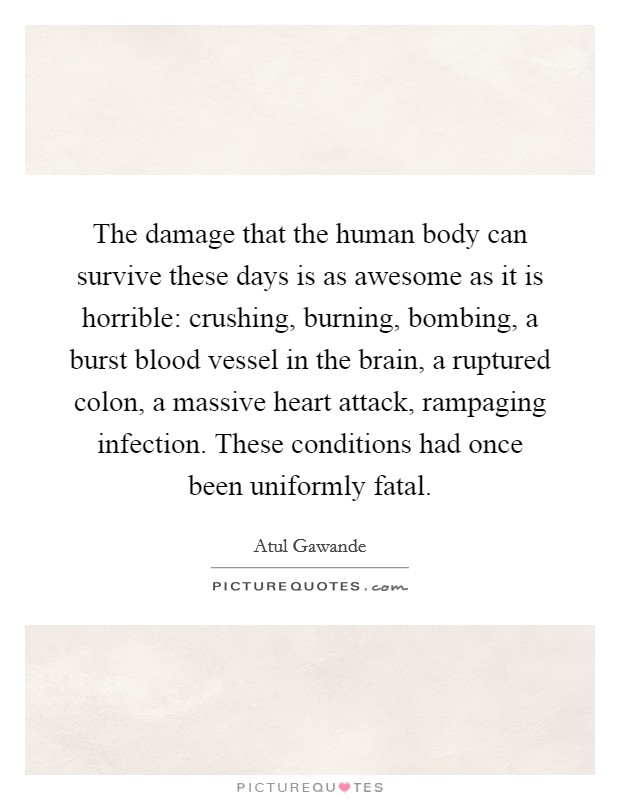 The damage that the human body can survive these days is as awesome as it is horrible: crushing, burning, bombing, a burst blood vessel in the brain, a ruptured colon, a massive heart attack, rampaging infection. These conditions had once been uniformly fatal. Picture Quote #1