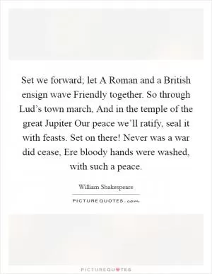 Set we forward; let A Roman and a British ensign wave Friendly together. So through Lud’s town march, And in the temple of the great Jupiter Our peace we’ll ratify, seal it with feasts. Set on there! Never was a war did cease, Ere bloody hands were washed, with such a peace Picture Quote #1