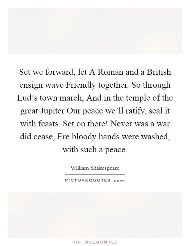 Set we forward; let A Roman and a British ensign wave Friendly together. So through Lud's town march, And in the temple of the great Jupiter Our peace we'll ratify, seal it with feasts. Set on there! Never was a war did cease, Ere bloody hands were washed, with such a peace. Picture Quote #1