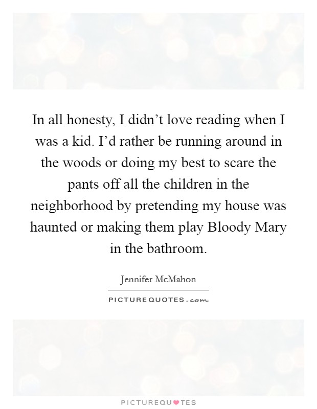 In all honesty, I didn't love reading when I was a kid. I'd rather be running around in the woods or doing my best to scare the pants off all the children in the neighborhood by pretending my house was haunted or making them play Bloody Mary in the bathroom. Picture Quote #1