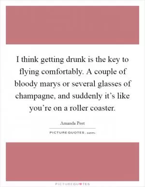I think getting drunk is the key to flying comfortably. A couple of bloody marys or several glasses of champagne, and suddenly it’s like you’re on a roller coaster Picture Quote #1