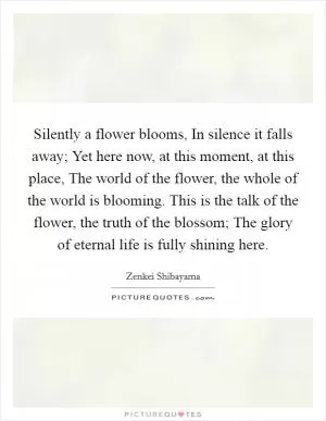Silently a flower blooms, In silence it falls away; Yet here now, at this moment, at this place, The world of the flower, the whole of the world is blooming. This is the talk of the flower, the truth of the blossom; The glory of eternal life is fully shining here Picture Quote #1