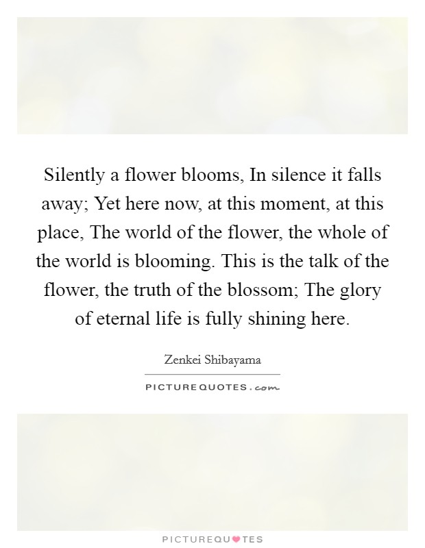 Silently a flower blooms, In silence it falls away; Yet here now, at this moment, at this place, The world of the flower, the whole of the world is blooming. This is the talk of the flower, the truth of the blossom; The glory of eternal life is fully shining here. Picture Quote #1