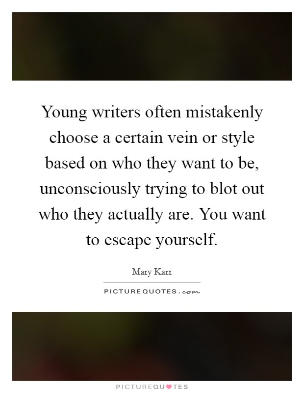 Young writers often mistakenly choose a certain vein or style based on who they want to be, unconsciously trying to blot out who they actually are. You want to escape yourself. Picture Quote #1