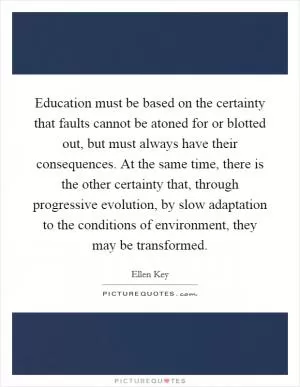 Education must be based on the certainty that faults cannot be atoned for or blotted out, but must always have their consequences. At the same time, there is the other certainty that, through progressive evolution, by slow adaptation to the conditions of environment, they may be transformed Picture Quote #1