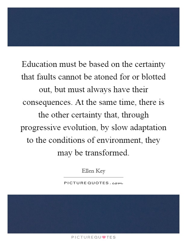 Education must be based on the certainty that faults cannot be atoned for or blotted out, but must always have their consequences. At the same time, there is the other certainty that, through progressive evolution, by slow adaptation to the conditions of environment, they may be transformed. Picture Quote #1