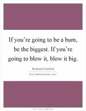 If you’re going to be a bum, be the biggest. If you’re going to blow it, blow it big Picture Quote #1