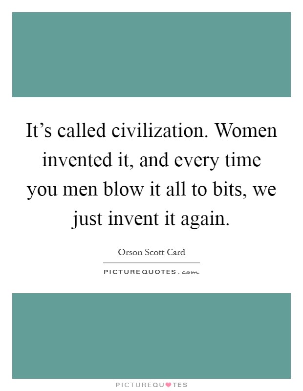 It's called civilization. Women invented it, and every time you men blow it all to bits, we just invent it again. Picture Quote #1
