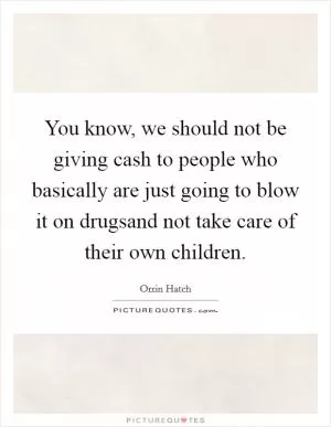 You know, we should not be giving cash to people who basically are just going to blow it on drugsand not take care of their own children Picture Quote #1