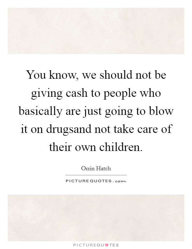 You know, we should not be giving cash to people who basically are just going to blow it on drugsand not take care of their own children. Picture Quote #1